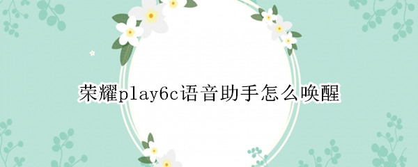 荣耀play6c语音助手怎么唤醒 荣耀play4t语音助手怎么语音唤醒