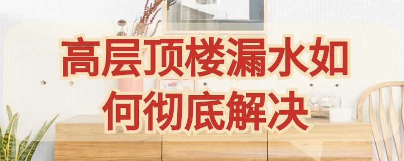 高层顶楼漏水如何彻底解决（高层顶楼漏水如何彻底解决漏水怎么修）