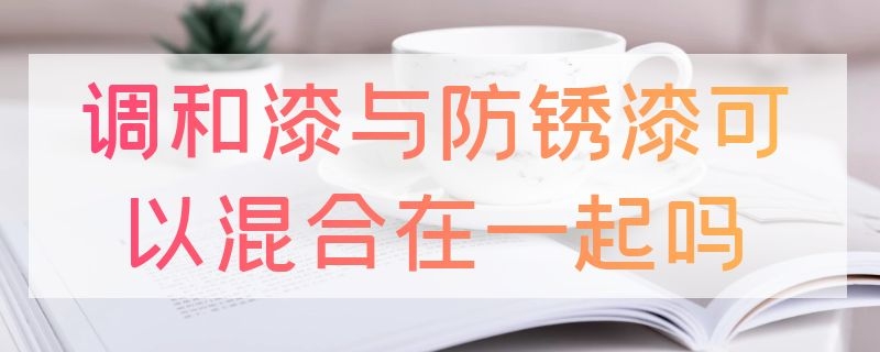 调和漆与防锈漆可以混合在一起吗（调和漆与防锈漆可以混合在一起吗）