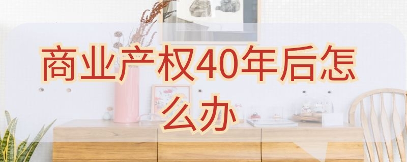 商业产权40年后怎么办 商业产权40年后怎么办最新政策