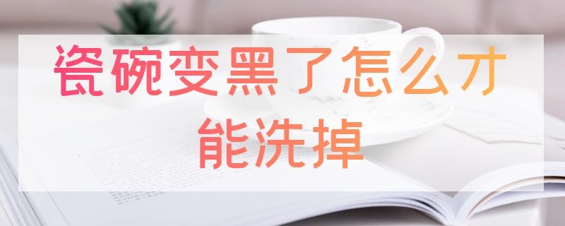 瓷碗变黑了怎么才能洗掉 瓷碗变黑了怎么才能洗掉颜色