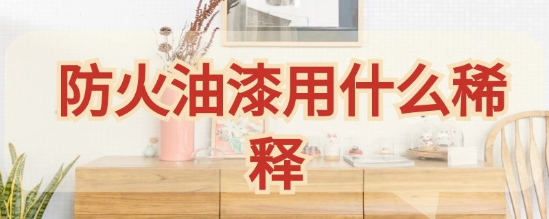 防火油漆用什么稀释（防火油漆用什么稀释最好）