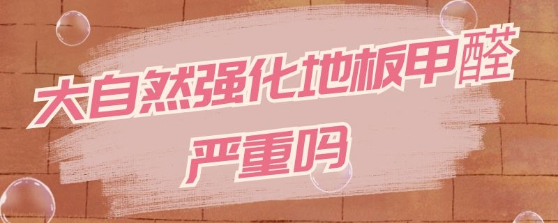 大自然强化地板甲醛严重吗 大自然强化木地板甲醛很严重吗