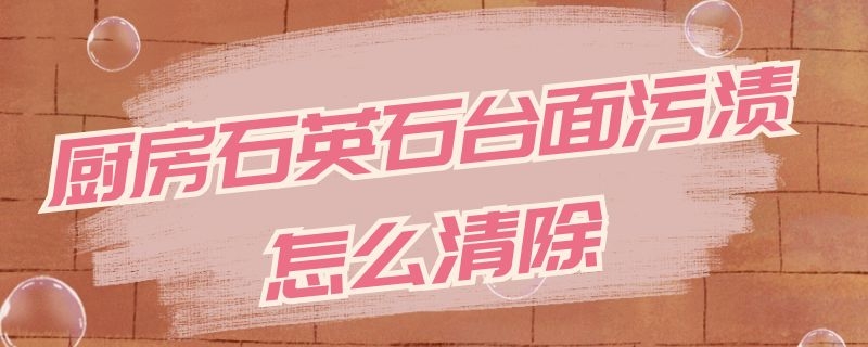 厨房石英石台面污渍怎么清除（厨房石英石台面怎么清洗）