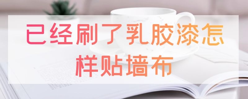 已经刷了乳胶漆怎样贴墙布（已经刷了乳胶漆怎样贴墙布呢）