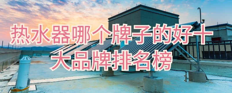 热水器哪个牌子的好十大品牌排名榜 热水器哪个牌子好热水器十大品牌