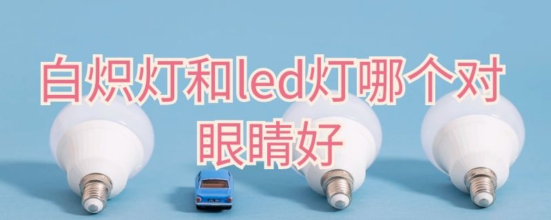 白炽灯和led灯哪个对眼睛好（白炽灯和led灯哪个对眼睛好）