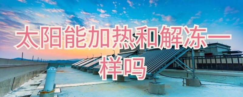 太阳能加热和解冻一样吗 太阳能解冻和加热是什么意思