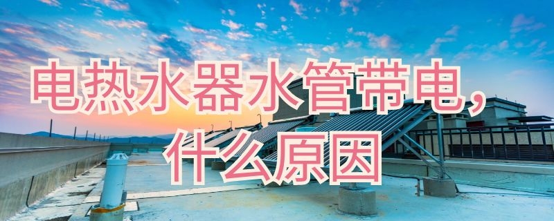 电热水器水管带电什么原因 电热水器出水管带电