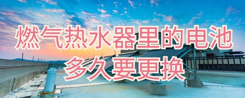 燃气热水器里的电池多久要更换 燃气热水器的电池一般能用多久更换