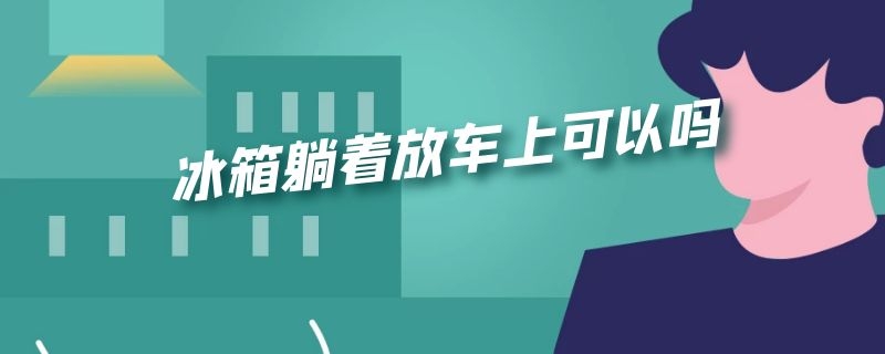 冰箱躺着放车上可以吗（冰箱躺着放车上可以吗5个小时）