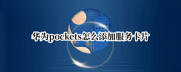 华为pockets怎么添加服务卡片（华为如何添加服务卡片）