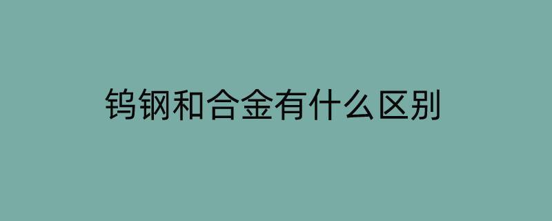 钨钢和合金有什么区别（钨钢和合金钢什么区别）