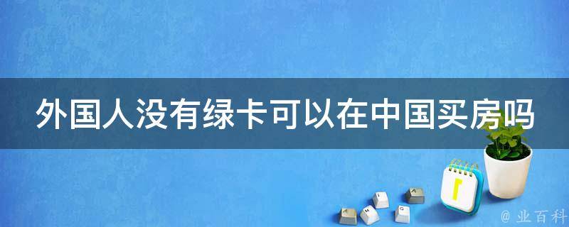 外国人没有绿卡可以在中国买房吗 外国人没有绿卡可以在中国买房吗知乎