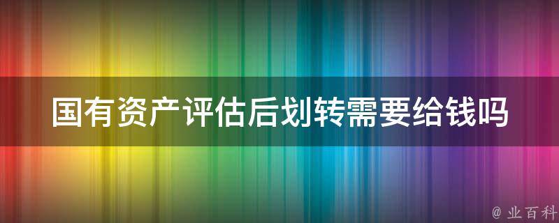 国有资产评估后划转需要给钱吗 国有资产评估后划转需要给钱吗为什么