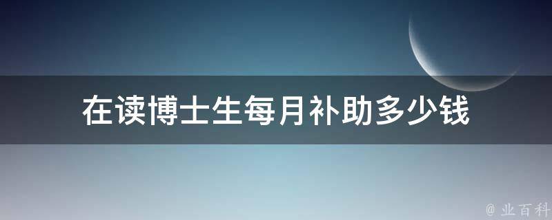 在读博士生每月补助多少钱（在读博士生每月补助多少钱一年）